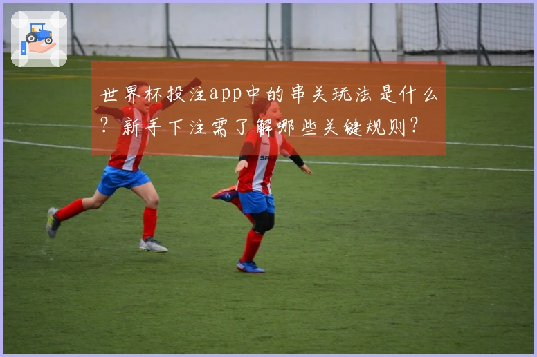 世界杯投注app中的串关玩法是什么？新手下注需了解哪些关键规则？
